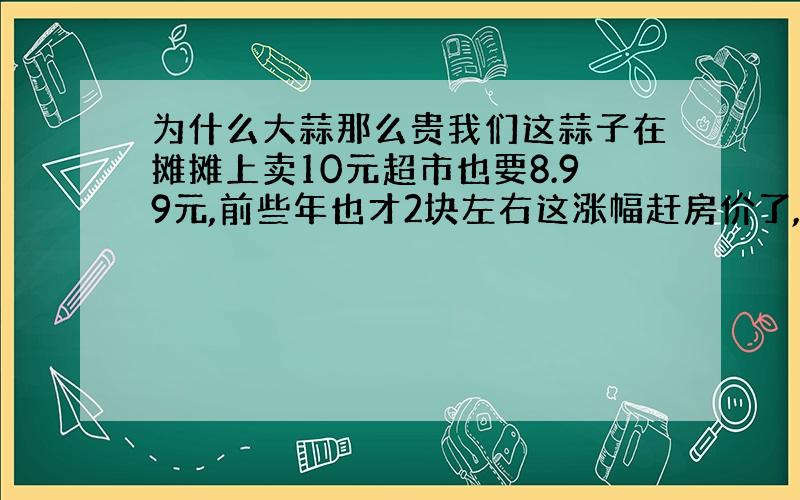 为什么大蒜那么贵我们这蒜子在摊摊上卖10元超市也要8.99元,前些年也才2块左右这涨幅赶房价了,吃的东西非奢侈品,日常的