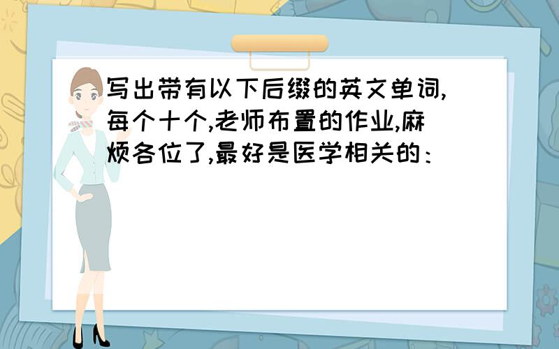 写出带有以下后缀的英文单词,每个十个,老师布置的作业,麻烦各位了,最好是医学相关的：