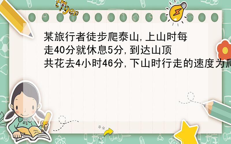 某旅行者徒步爬泰山,上山时每走40分就休息5分,到达山顶共花去4小时46分,下山时行走的速度为爬山的2倍,