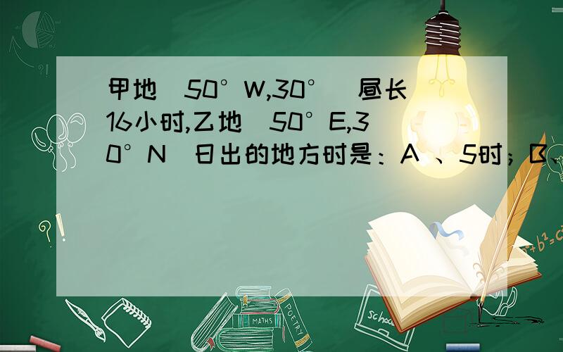 甲地（50°W,30°）昼长16小时,乙地（50°E,30°N）日出的地方时是：A 、5时；B、6时；C、4时；D、8时