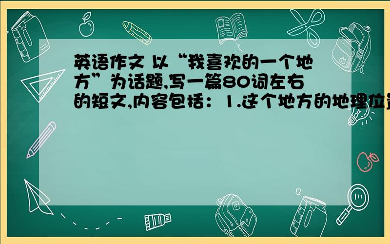 英语作文 以“我喜欢的一个地方”为话题,写一篇80词左右的短文,内容包括：1.这个地方的地理位置；2.你为什么喜欢这个地