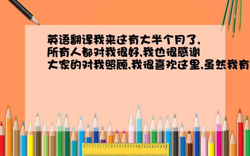 英语翻译我来这有大半个月了,所有人都对我很好,我也很感谢大家的对我照顾,我很喜欢这里,虽然我有很多事情做的不是很完美,我