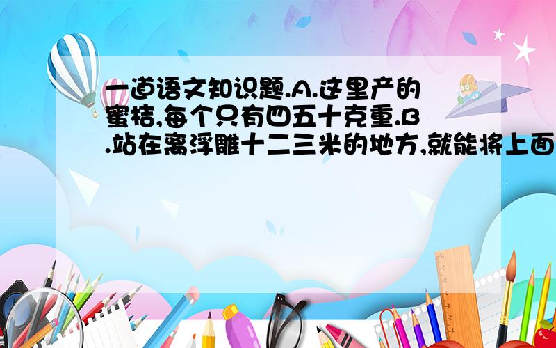 一道语文知识题.A.这里产的蜜桔,每个只有四五十克重.B.站在离浮雕十二三米的地方,就能将上面的任务看得清清楚楚.试将原