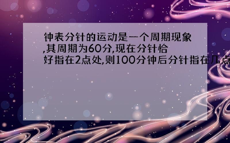 钟表分针的运动是一个周期现象,其周期为60分,现在分针恰好指在2点处,则100分钟后分针指在几点处?