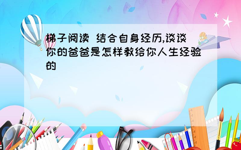 梯子阅读 结合自身经历,谈谈你的爸爸是怎样教给你人生经验的