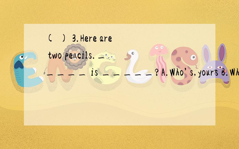 ( ) 3.Here are two pencils._____ is _____?A.Who’s,yours B.Wh