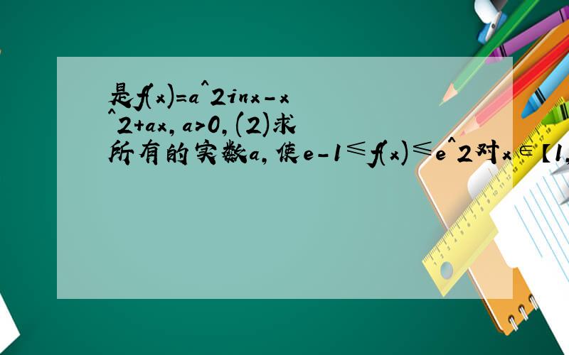 是f(x)=a^2inx-x^2+ax,a>0,(2)求所有的实数a,使e-1≤f(x)≤e^2对x∈【1,e】恒成立