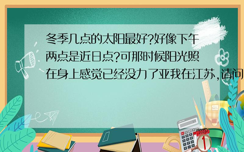 冬季几点的太阳最好?好像下午两点是近日点?可那时候阳光照在身上感觉已经没力了亚我在江苏,请问，12月的时候，几点的太阳最