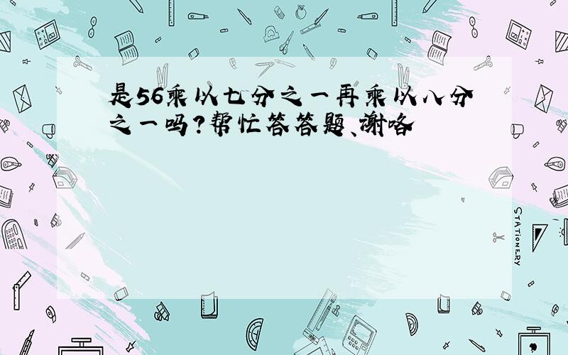 是56乘以七分之一再乘以八分之一吗?帮忙答答题、谢咯