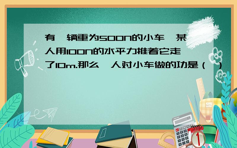 有一辆重为500N的小车,某人用100N的水平力推着它走了10m.那么,人对小车做的功是（ ）,