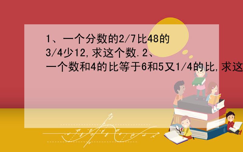 1、一个分数的2/7比48的3/4少12,求这个数.2、一个数和4的比等于6和5又1/4的比,求这数.