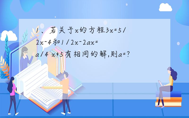 1、若关于x的方程3x=5/2x-4和1/2x-2ax=a/4 x+5有相同的解,则a=?