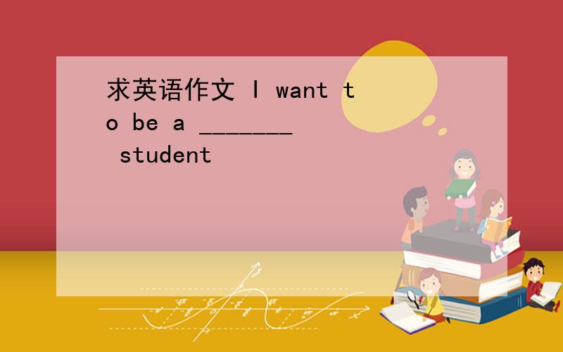 求英语作文 I want to be a _______ student