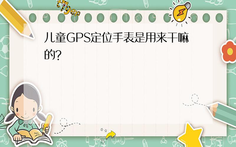 儿童GPS定位手表是用来干嘛的?