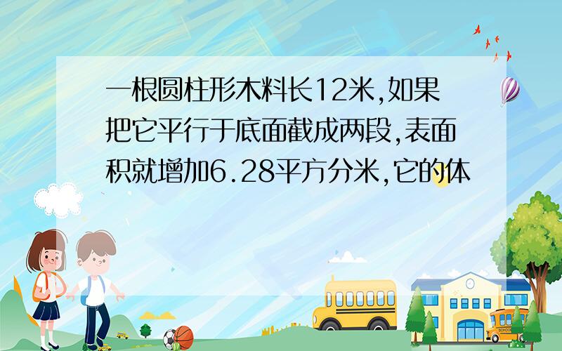 一根圆柱形木料长12米,如果把它平行于底面截成两段,表面积就增加6.28平方分米,它的体