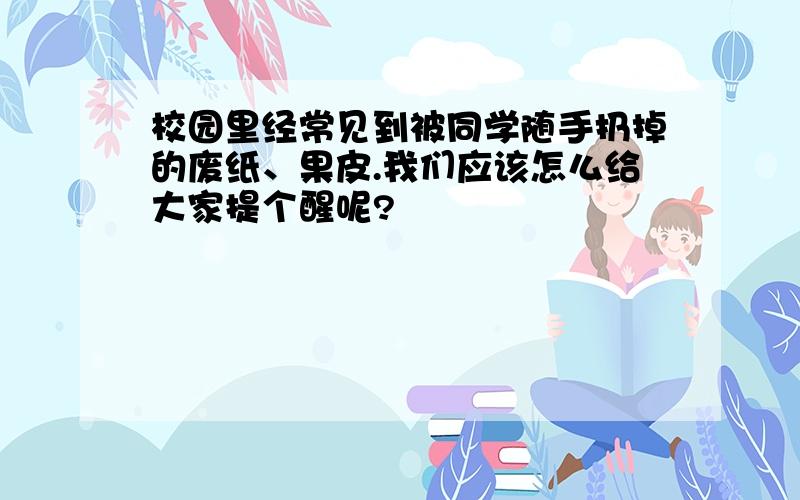 校园里经常见到被同学随手扔掉的废纸、果皮.我们应该怎么给大家提个醒呢?