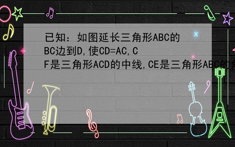 已知：如图延长三角形ABC的BC边到D,使CD=AC,CF是三角形ACD的中线,CE是三角形ABC的角平分线.