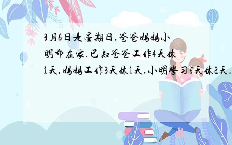 3月6日是星期日,爸爸妈妈小明都在家.已知爸爸工作4天休1天,妈妈工作3天休1天,小明学习5天休2天.