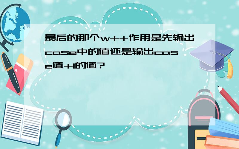 最后的那个w++作用是先输出case中的值还是输出case值+1的值?