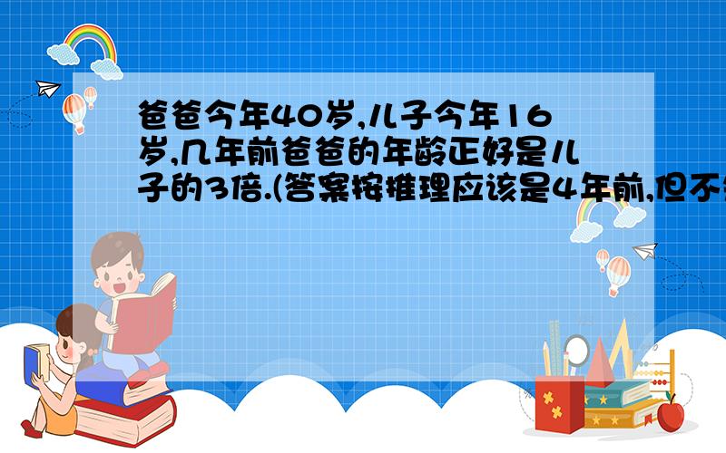 爸爸今年40岁,儿子今年16岁,几年前爸爸的年龄正好是儿子的3倍.(答案按推理应该是4年前,但不知道怎列算式,望好友帮忙