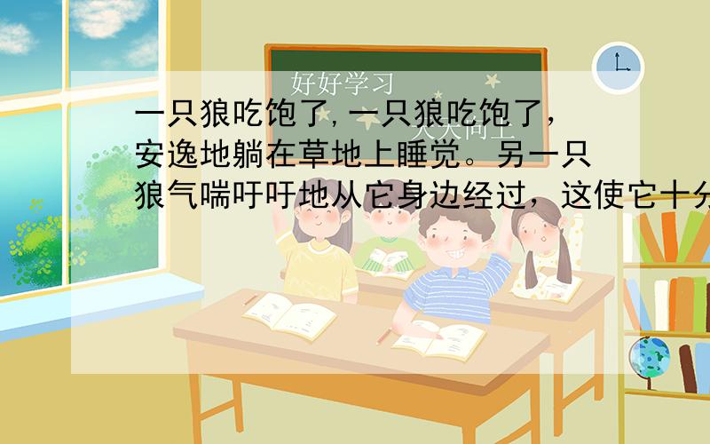 一只狼吃饱了,一只狼吃饱了，安逸地躺在草地上睡觉。另一只狼气喘吁吁地从它身边经过，这使它十分惊奇，它问：“你在追赶羚羊吗