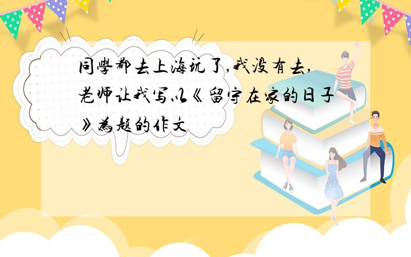 同学都去上海玩了,我没有去,老师让我写以《留守在家的日子》为题的作文