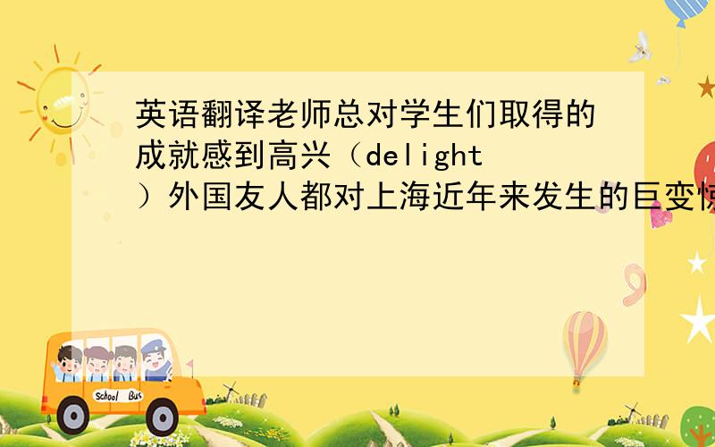 英语翻译老师总对学生们取得的成就感到高兴（delight）外国友人都对上海近年来发生的巨变惊讶不已（amaze）因为我缺