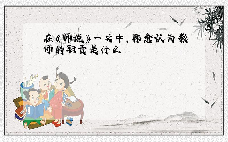 在《师说》一文中,韩愈认为教师的职责是什么