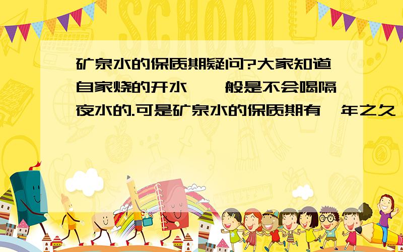 矿泉水的保质期疑问?大家知道自家烧的开水,一般是不会喝隔夜水的.可是矿泉水的保质期有一年之久,不知道里面除了水还有其他些