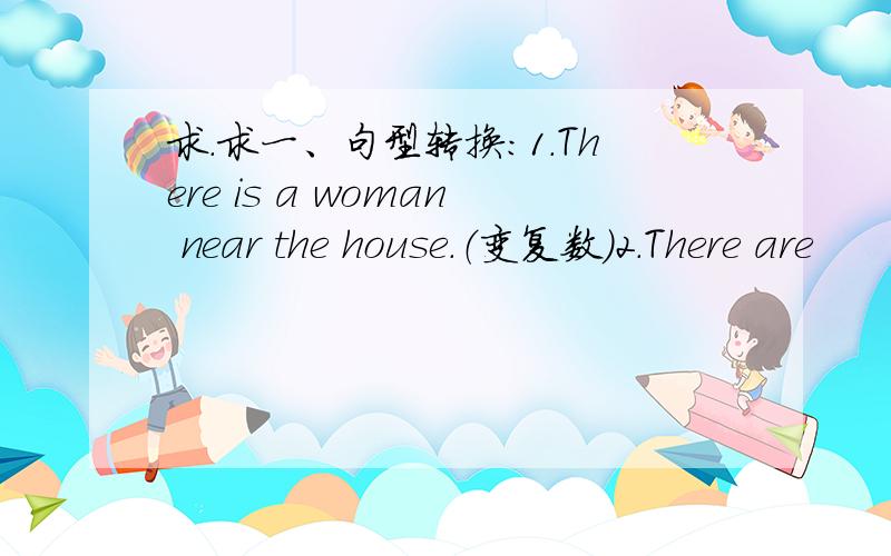 求.求一、句型转换：1.There is a woman near the house.（变复数）2.There are