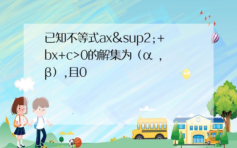 已知不等式ax²+bx+c>0的解集为（α ,β）,且0