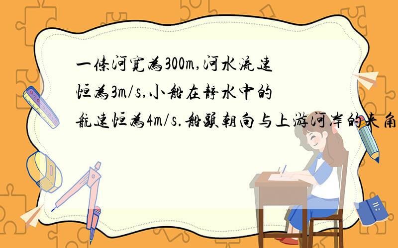 一条河宽为300m,河水流速恒为3m/s,小船在静水中的航速恒为4m/s.船头朝向与上游河岸的夹角为多