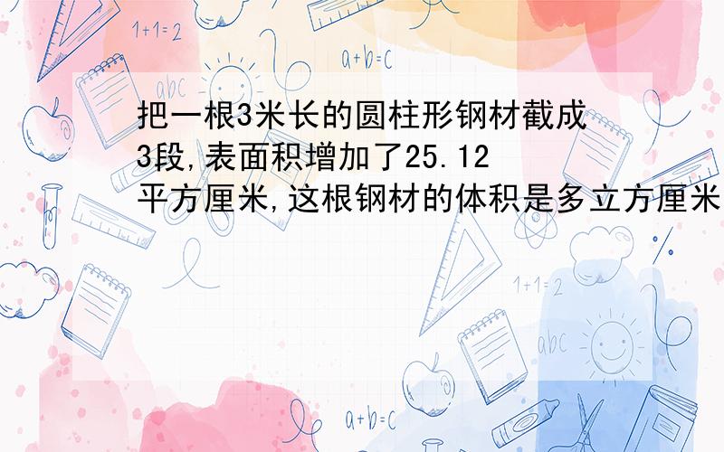 把一根3米长的圆柱形钢材截成3段,表面积增加了25.12平方厘米,这根钢材的体积是多立方厘米