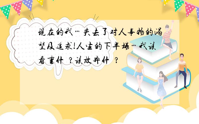 现在的我…失去了对人事物的渴望及追求!人生的下半场…我该看重什麼?该放弃什麼?