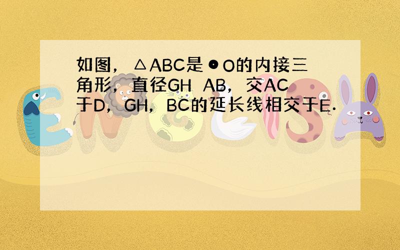 如图，△ABC是⊙O的内接三角形，直径GH⊥AB，交AC于D，GH，BC的延长线相交于E．