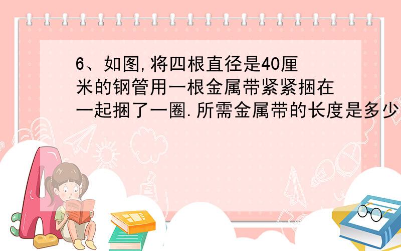 6、如图,将四根直径是40厘米的钢管用一根金属带紧紧捆在一起捆了一圈.所需金属带的长度是多少?