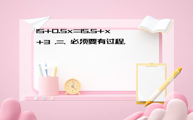 15+0.5x=15.5+x+3 .=. 必须要有过程.