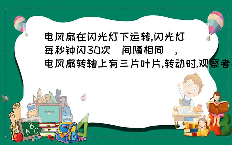 电风扇在闪光灯下运转,闪光灯每秒钟闪30次（间隔相同）,电风扇转轴上有三片叶片,转动时,观察者感觉叶片不动,则电风扇的叶