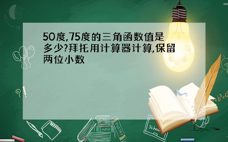 50度,75度的三角函数值是多少?拜托用计算器计算,保留两位小数