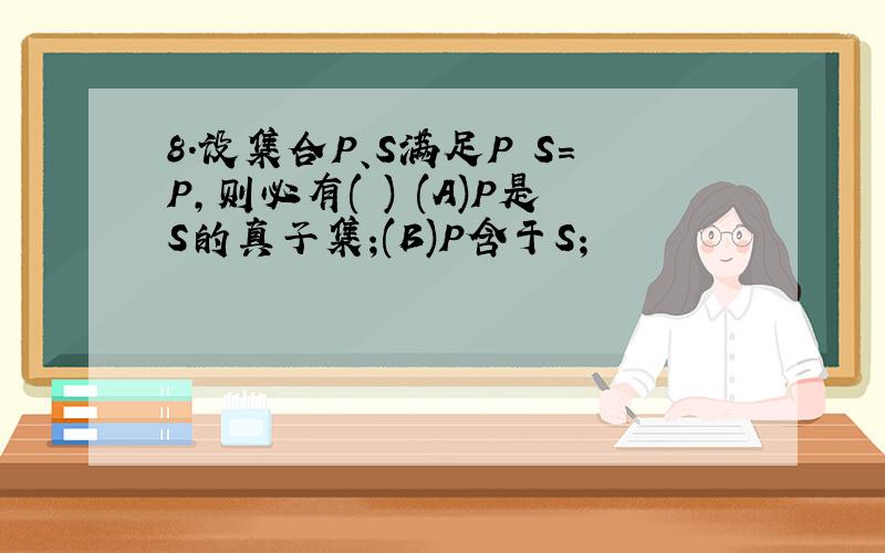 8.设集合P、S满足P S=P,则必有( ) (A)P是S的真子集;(B)P含于S;