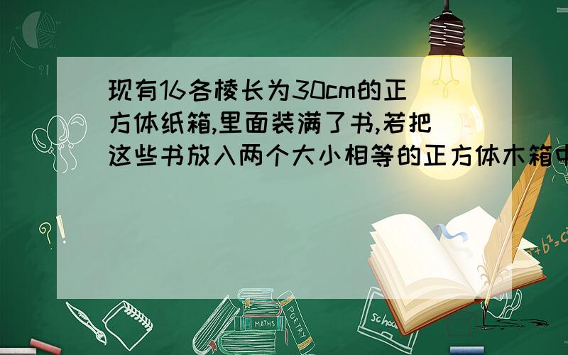 现有16各棱长为30cm的正方体纸箱,里面装满了书,若把这些书放入两个大小相等的正方体木箱中,问这个木箱的棱