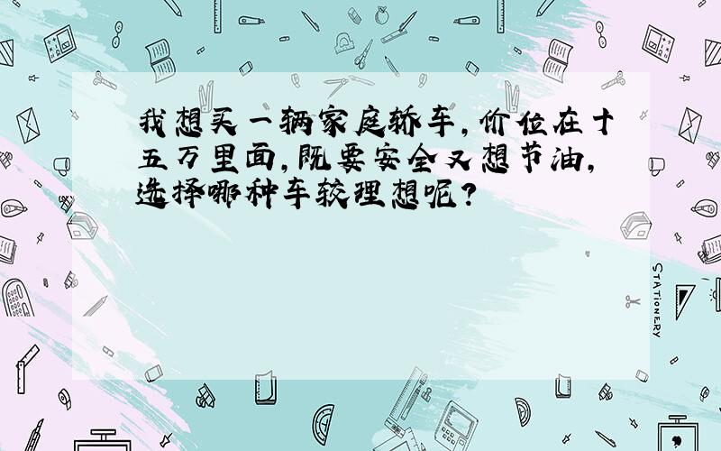 我想买一辆家庭轿车,价位在十五万里面,既要安全又想节油,选择哪种车较理想呢?