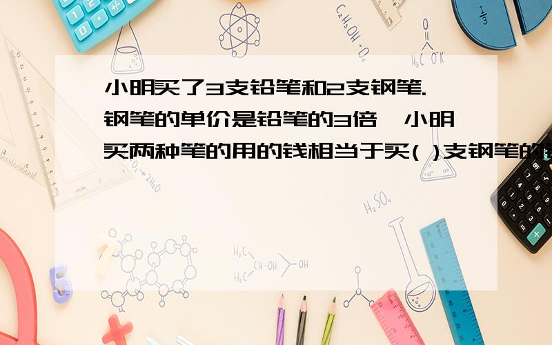 小明买了3支铅笔和2支钢笔.钢笔的单价是铅笔的3倍,小明买两种笔的用的钱相当于买( )支钢笔的钱?或者相当于买( )支铅