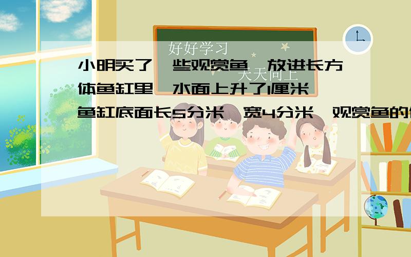 小明买了一些观赏鱼,放进长方体鱼缸里,水面上升了1厘米,鱼缸底面长5分米,宽4分米,观赏鱼的体积是（ ）立方分米?