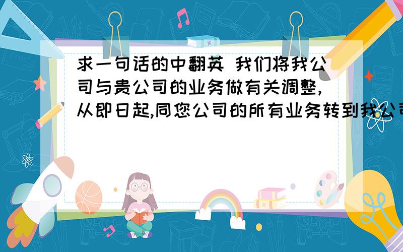 求一句话的中翻英 我们将我公司与贵公司的业务做有关调整,从即日起,同您公司的所有业务转到我公司的另外一个公司,费用结算标