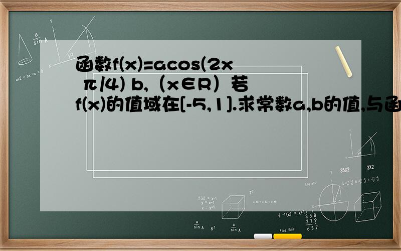 函数f(x)=acos(2x π/4) b,（x∈R）若f(x)的值域在[-5,1].求常数a,b的值,与函数f（x）的