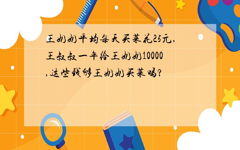 王奶奶平均每天买菜花25元,王叔叔一年给王奶奶10000,这些钱够王奶奶买菜吗?