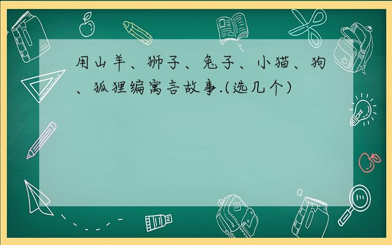 用山羊、狮子、兔子、小猫、狗、狐狸编寓言故事.(选几个)