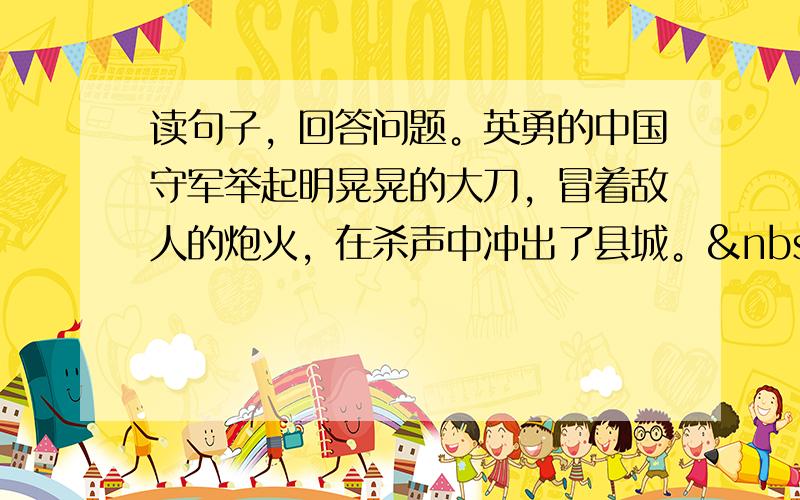 读句子，回答问题。英勇的中国守军举起明晃晃的大刀，冒着敌人的炮火，在杀声中冲出了县城。   找出句中