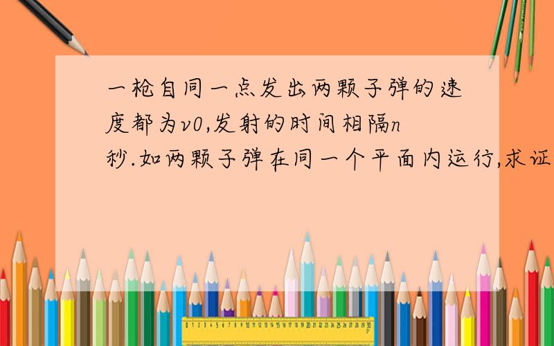 一枪自同一点发出两颗子弹的速度都为v0,发射的时间相隔n秒.如两颗子弹在同一个平面内运行,求证其相遇的条件为：